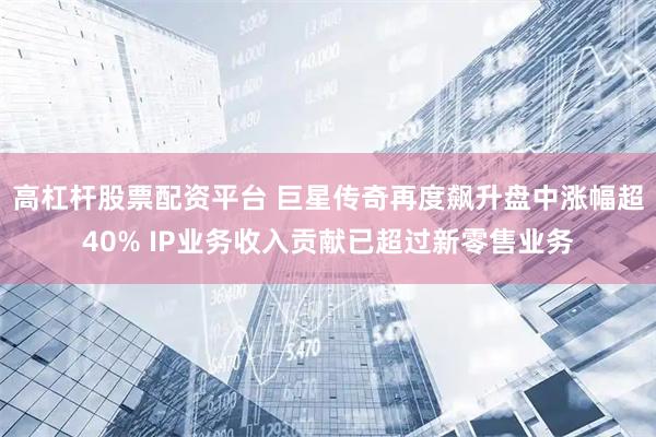 高杠杆股票配资平台 巨星传奇再度飙升盘中涨幅超40% IP业务收入贡献已超过新零售业务
