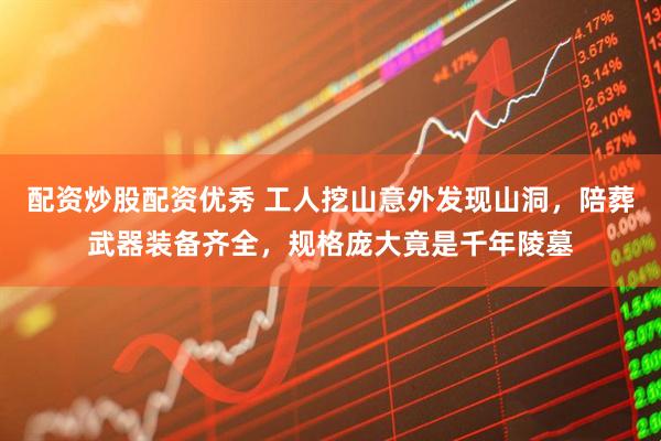 配资炒股配资优秀 工人挖山意外发现山洞，陪葬武器装备齐全，规格庞大竟是千年陵墓