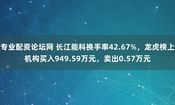 专业配资论坛网 长江能科换手率42.67%，龙虎榜上机构买入949.59万元，卖出0.57万元