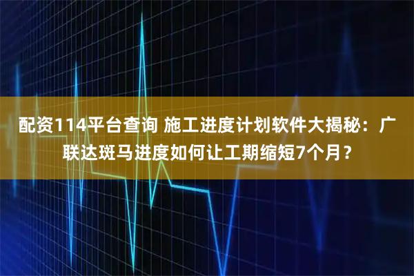 配资114平台查询 施工进度计划软件大揭秘：广联达斑马进度如何让工期缩短7个月？
