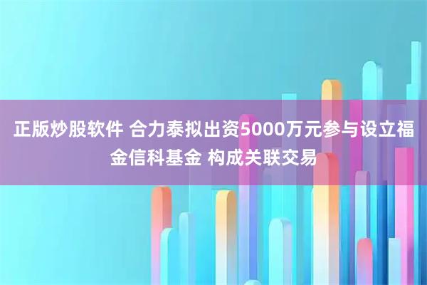 正版炒股软件 合力泰拟出资5000万元参与设立福金信科基金 构成关联交易