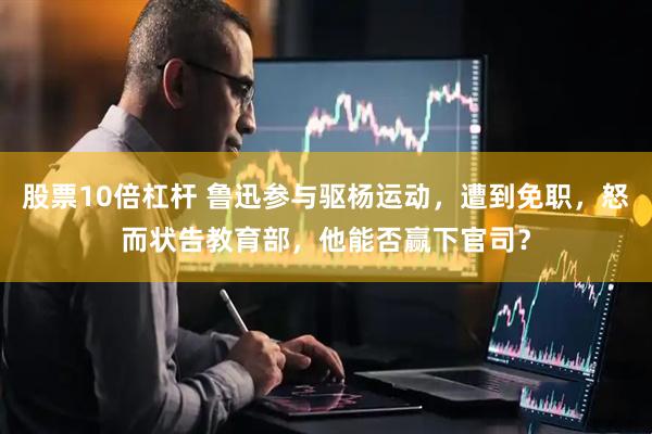 股票10倍杠杆 鲁迅参与驱杨运动，遭到免职，怒而状告教育部，他能否赢下官司？