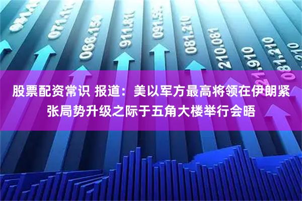 股票配资常识 报道：美以军方最高将领在伊朗紧张局势升级之际于五角大楼举行会晤