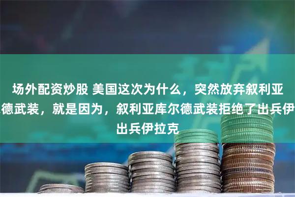 场外配资炒股 美国这次为什么，突然放弃叙利亚库尔德武装，就是因为，叙利亚库尔德武装拒绝了出兵伊拉克