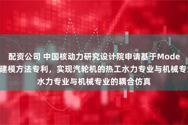 配资公司 中国核动力研究设计院申请基于Modelica的汽轮机建模方法专利，实现汽轮机的热工水力专业与机械专业的耦合仿真