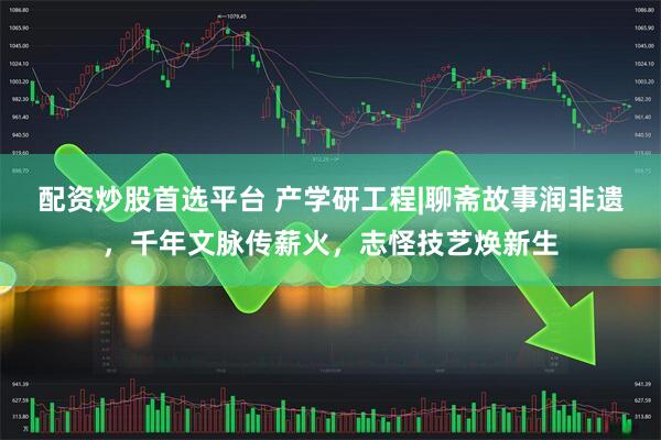 配资炒股首选平台 产学研工程|聊斋故事润非遗，千年文脉传薪火，志怪技艺焕新生