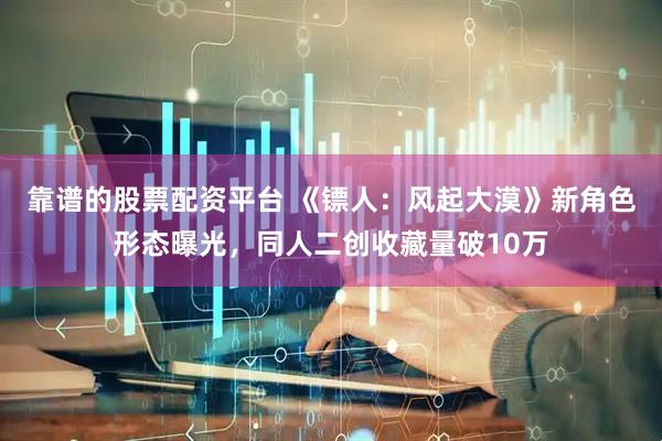靠谱的股票配资平台 《镖人：风起大漠》新角色形态曝光，同人二创收藏量破10万