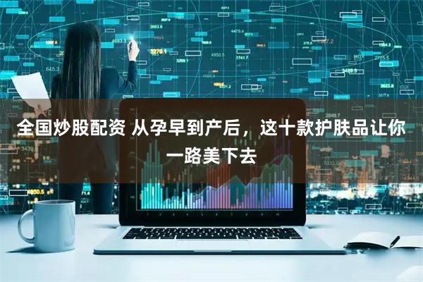 全国炒股配资 从孕早到产后，这十款护肤品让你一路美下去