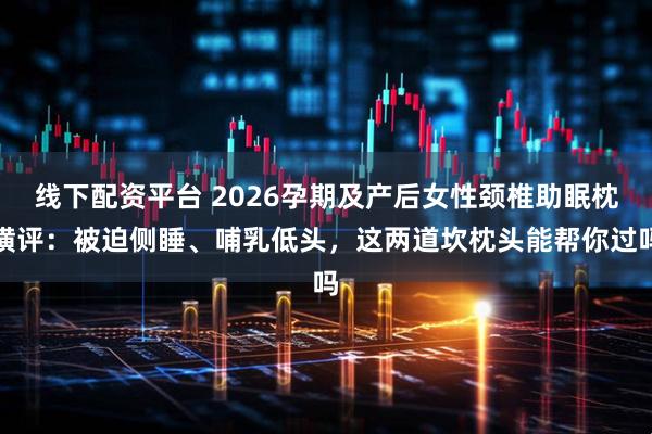 线下配资平台 2026孕期及产后女性颈椎助眠枕横评：被迫侧睡、哺乳低头，这两道坎枕头能帮你过吗