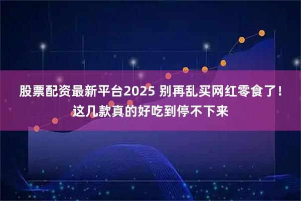 股票配资最新平台2025 别再乱买网红零食了！这几款真的好吃到停不下来