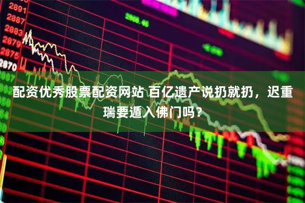 配资优秀股票配资网站 百亿遗产说扔就扔，迟重瑞要遁入佛门吗？