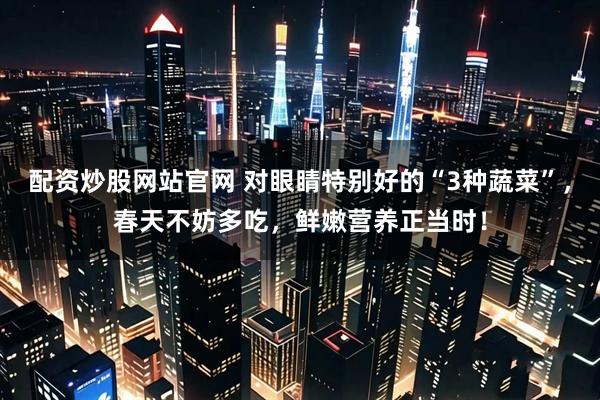 配资炒股网站官网 对眼睛特别好的“3种蔬菜”，春天不妨多吃，鲜嫩营养正当时！