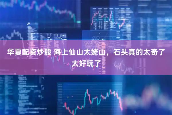 华夏配资炒股 海上仙山太姥山，石头真的太奇了太好玩了