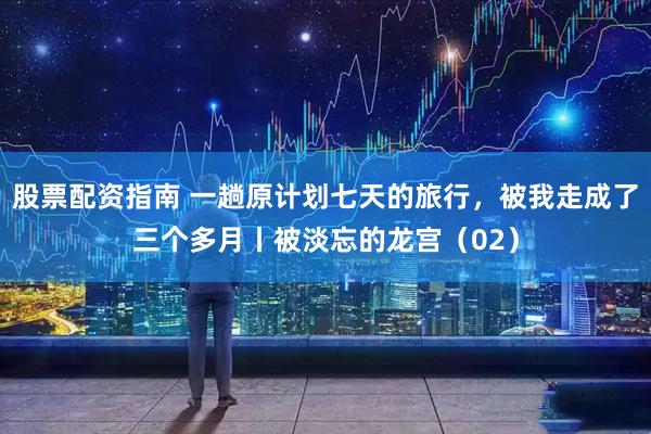 股票配资指南 一趟原计划七天的旅行，被我走成了三个多月丨被淡忘的龙宫（02）
