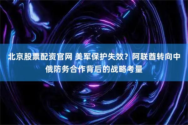 北京股票配资官网 美军保护失效？阿联酋转向中俄防务合作背后的战略考量