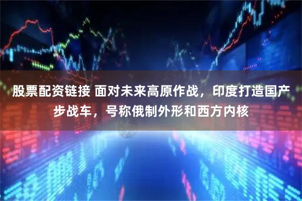 股票配资链接 面对未来高原作战，印度打造国产步战车，号称俄制外形和西方内核