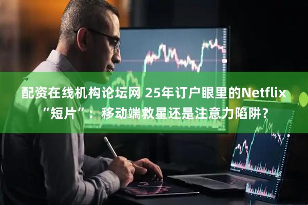配资在线机构论坛网 25年订户眼里的Netflix“短片”：移动端救星还是注意力陷阱？