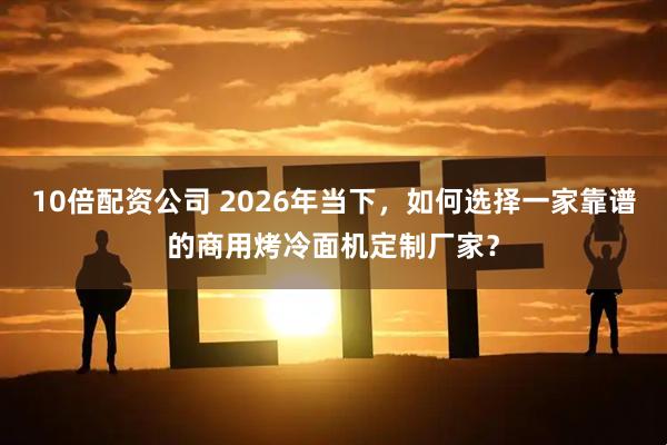 10倍配资公司 2026年当下，如何选择一家靠谱的商用烤冷面机定制厂家？