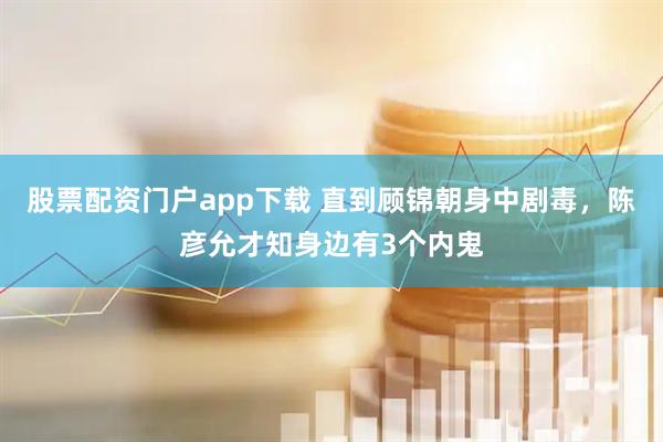 股票配资门户app下载 直到顾锦朝身中剧毒，陈彦允才知身边有3个内鬼