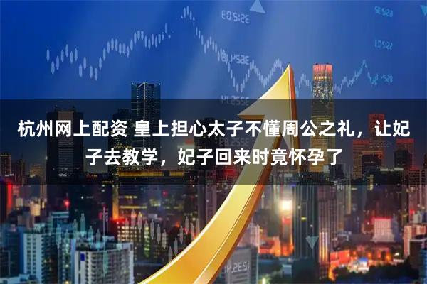 杭州网上配资 皇上担心太子不懂周公之礼，让妃子去教学，妃子回来时竟怀孕了