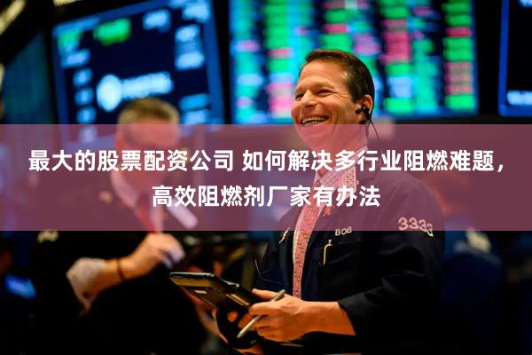 最大的股票配资公司 如何解决多行业阻燃难题，高效阻燃剂厂家有办法