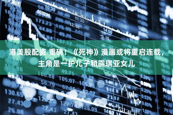 港美股配资 重磅！《死神》漫画或将重启连载，主角是一护儿子和露琪亚女儿