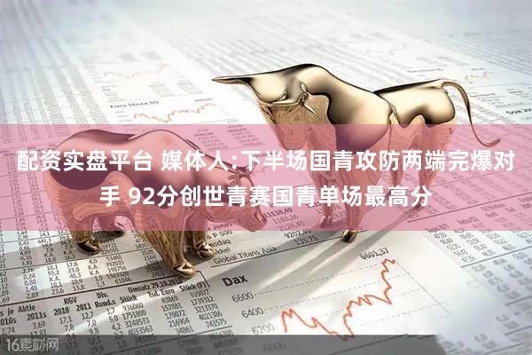 配资实盘平台 媒体人:下半场国青攻防两端完爆对手 92分创世青赛国青单场最高分