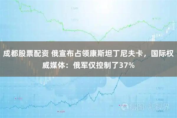 成都股票配资 俄宣布占领康斯坦丁尼夫卡，国际权威媒体：俄军仅控制了37%