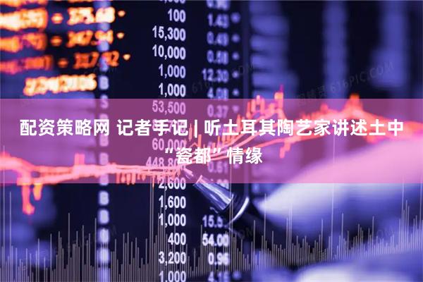 配资策略网 记者手记 | 听土耳其陶艺家讲述土中“瓷都”情缘
